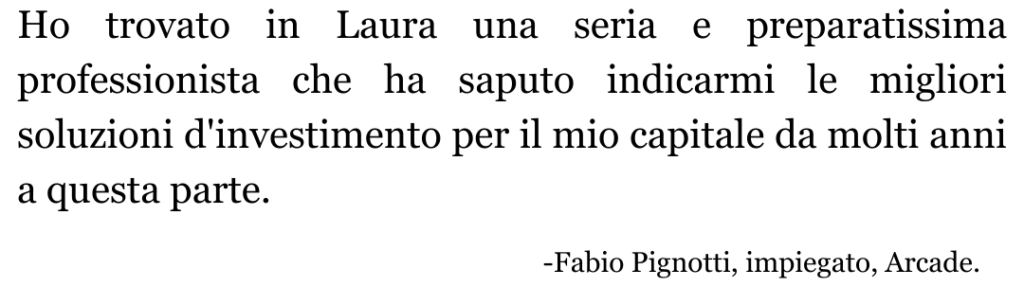 La dott.sa Ho trovato in Laura una seria e preparatissima professionista che ha saputo indicarmi le migliori soluzioni d'investimento per il mio capitale da molti anni a questa parte.